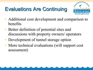 Evaluations Are Continuing Additional cost development and comparison to benefits Better definition of potential sites and discussions with property owners/ operators Development of tunnel storage option More technical evaluations (will support cost assessment) 