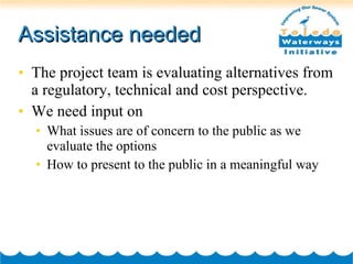 Assistance needed The project team is evaluating alternatives from a regulatory, technical and cost perspective. We need input on  What issues are of concern to the public as we evaluate the options How to present to the public in a meaningful way 