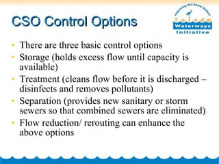 CSO Control Options There are three basic control options Storage (holds excess flow until capacity is available) Treatment (cleans flow before it is discharged – disinfects and removes pollutants) Separation (provides new sanitary or storm sewers so that combined sewers are eliminated) Flow reduction/ rerouting can enhance the above options 