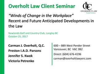600 – 889 West Pender Street
Vancouver, BC V6C 3B2
“Winds of Change in the Workplace”
Recent and Future Anticipated Developments in
the Law
Carman J. Overholt, Q.C.
Preston I.A.D. Parsons
Jennifer S. Kwok
Victoria Petrenko
Overholt Law Client Seminar
Newlands Golf and Country Club, Langley BC
October 25, 2017
Direct: (604) 676-4196
carman@overholtlawyers.com
 