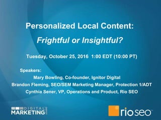 Personalized Local Content:
Frightful or Insightful?
Tuesday, October 25, 2016 1:00 EDT (10:00 PT)
Speakers:
Mary Bowling, Co-founder, Ignitor Digital
Brandon Fleming, SEO/SEM Marketing Manager, Protection 1/ADT
Cynthia Sener, VP, Operations and Product, Rio SEO
 