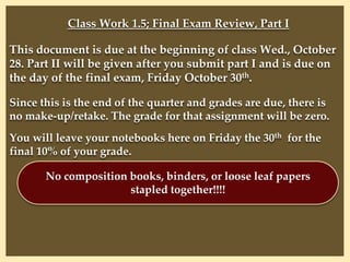 Class Work 1.5; Final Exam Review, Part I
This document is due at the beginning of class Wed., October
28. Part II will be given after you submit part I and is due on
the day of the final exam, Friday October 30th.
Since this is the end of the quarter and grades are due, there is
no make-up/retake. The grade for that assignment will be zero.
You will leave your notebooks here on Friday the 30th for the
final 10% of your grade.
No composition books, binders, or loose leaf papers
stapled together!!!!
 
