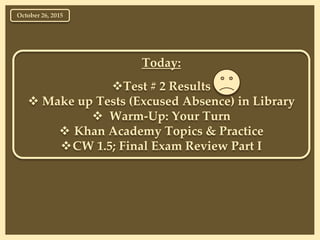 Today:
Test # 2 Results
 Make up Tests (Excused Absence) in Library
 Warm-Up: Your Turn
 Khan Academy Topics & Practice
CW 1.5; Final Exam Review Part I
October 26, 2015
 