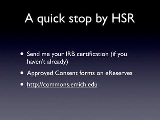 A quick stop by HSR

• Send me your IRB certiﬁcation (if you
  haven’t already)
• Approved Consent forms on eReserves
• http://commons.emich.edu
 