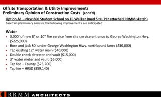 Offsite Transportation & Utility Improvements
Preliminary Opinion of Construction Costs (cont’d)
Option A1 – New 800 Student School on TC Walker Road Site (Per attached RRMM sketch)
Based on preliminary analysis, the following improvements are anticipated:

Water








3,000’ of new 8” or 10” fire service from site service entrance to George Washington Hwy.
($225,000)
Bore and jack 80’ under George Washington Hwy. northbound lanes ($30,000)
Tap existing 12” water main ($40,000)
Double check detector and vault ($15,000)
3” water meter and vault ($5,000)
Tap fee – County ($25,200)
Tap fee – HRSD ($59,140)

RRMM

A R C H ITE C T S

 