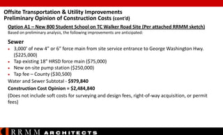 Offsite Transportation & Utility Improvements
Preliminary Opinion of Construction Costs (cont’d)
Option A1 – New 800 Student School on TC Walker Road Site (Per attached RRMM sketch)
Based on preliminary analysis, the following improvements are anticipated:

Sewer


3,000’ of new 4” or 6” force main from site service entrance to George Washington Hwy.
($225,000)
 Tap existing 18” HRSD force main ($75,000)
 New on-site pump station ($250,000)
 Tap fee – County ($30,500)
Water and Sewer Subtotal - $979,840
Construction Cost Opinion = $2,484,840
(Does not include soft costs for surveying and design fees, right-of-way acquisition, or permit
fees)

RRMM

A R C H ITE C T S

 