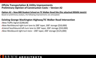 Offsite Transportation & Utility Improvements
Preliminary Opinion of Construction Costs – Version A2
Option A2 – New 800 Student School on TC Walker Road Site (Per attached RRMM sketch)
Based on preliminary analysis, the following improvements are anticipated:

Existing George Washington Highway/TC Walker Road Intersection
New

Traffic Signal ($200,00)
New Northbound right-turn lane to 200’ taper, 300’ storage ($50,000)
Extend Southbound left-turn lane to 200’ taper, 300’ storage ($50,000)
New Westbound right-turn lane – 200’ taper, 200’ storage ($125,000)

RRMM

A R C H ITE C T S

 