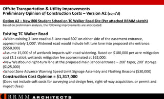 Offsite Transportation & Utility Improvements
Preliminary Opinion of Construction Costs – Version A2 (cont’d)
Option A2 – New 800 Student School on TC Walker Road Site (Per attached RRMM sketch)
Based on preliminary analysis, the following improvements are anticipated:

Existing TC Walker Road
Widen

existing 2-lane road to 3-lane road 500’ on either side of the easement entrance,
approximately 1,000’. Widened road would include left turn lane into proposed site entrance.
($550,000)
Assume 15,000 sf of wetlands impacts with road widening. Based on $180,000 per acre mitigation
cost (2:1 ratio), wetlands mitigation fee approximated at $62,000.
New Westbound right-turn lane at the proposed main school entrance – 200’ taper, 200’ storage
($125,000)
School Zone Advance Warning Speed Limit Signage Assembly and Flashing Beacons ($30,000)

Construction Cost Opinion = $1,317,000
(Does not include soft costs for surveying and design fees, right-of-way acquisition, or permit and
impact (fees)

RRMM

A R C H ITE C T S

 