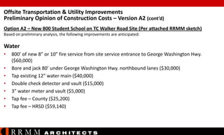 Offsite Transportation & Utility Improvements
Preliminary Opinion of Construction Costs – Version A2 (cont’d)
Option A2 – New 800 Student School on TC Walker Road Site (Per attached RRMM sketch)
Based on preliminary analysis, the following improvements are anticipated:

Water
•
•
•
•
•
•
•

800’ of new 8” or 10” fire service from site service entrance to George Washington Hwy.
($60,000)
Bore and jack 80’ under George Washington Hwy. northbound lanes ($30,000)
Tap existing 12” water main ($40,000)
Double check detector and vault ($15,000)
3” water meter and vault ($5,000)
Tap fee – County ($25,200)
Tap fee – HRSD ($59,140)

RRMM

A R C H ITE C T S

 
