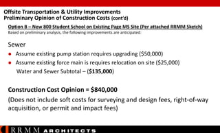 Offsite Transportation & Utility Improvements
Preliminary Opinion of Construction Costs (cont’d)
Option B – New 800 Student School on Existing Page MS Site (Per attached RRMM Sketch)
Based on preliminary analysis, the following improvements are anticipated:

Sewer




Assume existing pump station requires upgrading ($50,000)
Assume existing force main is requires relocation on site ($25,000)
Water and Sewer Subtotal – ($135,000)

Construction Cost Opinion = $840,000
(Does not include soft costs for surveying and design fees, right-of-way
acquisition, or permit and impact fees)

RRMM

A R C H ITE C T S

 