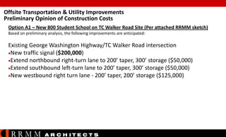 Offsite Transportation & Utility Improvements
Preliminary Opinion of Construction Costs
Option A1 – New 800 Student School on TC Walker Road Site (Per attached RRMM sketch)
Based on preliminary analysis, the following improvements are anticipated:

Existing George Washington Highway/TC Walker Road intersection
New traffic signal ($200,000)
Extend northbound right-turn lane to 200’ taper, 300’ storage ($50,000)
Extend southbound left-turn lane to 200’ taper, 300’ storage ($50,000)
New westbound right turn lane - 200’ taper, 200’ storage ($125,000)

RRMM

A R C H ITE C T S

 