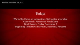 MONDAY, OCTOBER 29, 2012




                                  Today:
             Warm-Up: Focus on Inequalities/Solving for a variable
                      Class-Work: Review for Final Exam
                       Final Exam is Friday, November 2
              Beginning Tomorrow: Fractions, Decimals, Percents
 