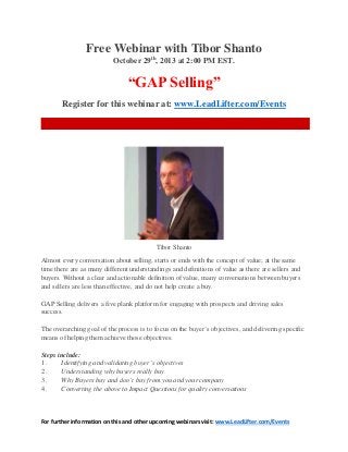 For further information on this and other upcoming webinars visit: www.LeadLifter.com/Events
Free Webinar with Tibor Shanto
October 29th
, 2013 at 2:00 PM EST.
“GAP Selling”
Register for this webinar at: www.LeadLifter.com/Events
Tibor Shanto
Almost every conversation about selling, starts or ends with the concept of value; at the same
time there are as many different understandings and definitions of value as there are sellers and
buyers. Without a clear and actionable definition of value, many conversations between buyers
and sellers are less than effective, and do not help create a buy.
GAP Selling delivers a five plank platform for engaging with prospects and driving sales
success.
The overarching goal of the process is to focus on the buyer’s objectives, and delivering specific
means of helping them achieve those objectives.
Steps include:
1. Identifying and validating buyer’s objectives
2. Understanding why buyers really buy
3. Why Buyers buy and don’t buy from you and your company
4. Converting the above to Impact Questions for quality conversations
 