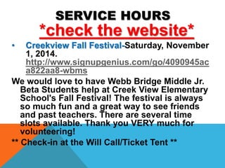 SERVICE HOURS 
*check the website* 
• Creekview Fall Festival-Saturday, November 
1, 2014. 
http://www.signupgenius.com/go/4090945ac 
a822aa8-wbms 
We would love to have Webb Bridge Middle Jr. 
Beta Students help at Creek View Elementary 
School's Fall Festival! The festival is always 
so much fun and a great way to see friends 
and past teachers. There are several time 
slots available. Thank you VERY much for 
volunteering! 
** Check-in at the Will Call/Ticket Tent ** 
 