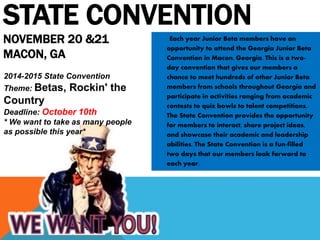 STATE CONVENTION 
NOVEMBER 20 &21 
MACON, GA 
Each year Junior Beta members have an 
opportunity to attend the Georgia Junior Beta 
Convention in Macon, Georgia. This is a two-day 
convention that gives our members a 
chance to meet hundreds of other Junior Beta 
members from schools throughout Georgia and 
participate in activities ranging from academic 
contests to quiz bowls to talent competitions. 
The State Convention provides the opportunity 
for members to interact, share project ideas, 
and showcase their academic and leadership 
abilities. The State Convention is a fun-filled 
two days that our members look forward to 
each year. 
2014-2015 State Convention 
Theme: Betas, Rockin' the 
Country 
Deadline: October 10th 
* We want to take as many people 
as possible this year* 
 