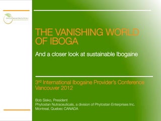 THE VANISHING WORLD
OF IBOGA!
!
And a closer look at sustainable Ibogaine



    3rd International Ibogaine Provider’s Conference
    Vancouver 2012

    Bob Sisko, President
    Phytostan Nutraceuticals, a division of Phytostan Enterprises Inc.
    Montreal, Quebec CANADA
 