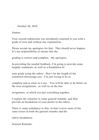 October 30, 2018
Joanna,
Your second submission was mistakenly returned to you with a
grade of zero and without any explanation.
Please accept my apologies for that. That should never happen.
It’s my responsibility to ensure that the
grading is correct and complete. My apologies.
In providing the needed feedback, I’m going to provide some
lengthy comments, as well as a breakdown of
your grade using the rubric. Don’t let the length of the
comments discourage you. I’m just trying to be as
complete and as clear as I can. You will be able to do better on
the next assignments, as well as on the last
assignment, in which you put everything together.
I explain the situation in some general remarks, and then
provide an breakdown of your points in the rubric.
There is some redudancy to this, in that I cover some of the
same issues in both the general remarks and the
rubric breakdown.
General Remarks.
 