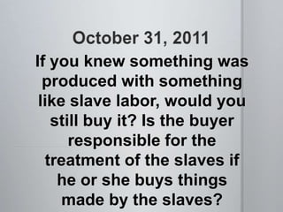 If you knew something was
  produced with something
 like slave labor, would you
   still buy it? Is the buyer
      responsible for the
  treatment of the slaves if
    he or she buys things
     made by the slaves?
 