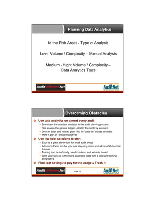Planning Data Analytics

Id the Risk Areas - Type of Analysis
Low: Volume / Complexity – Manual Analysis
Medium - High: Volume / Complexity –
Data Analytics Tools

Overcoming Obstacles
Use data analytics on almost every audit





Brainstorm the use data analytics in the audit planning process
Risk assess the general ledger – stratify by month by account
Drop an audit and instead plan 10% for “data fun” across all audits
Make it part of “annual objectives”

Use low-cost solutions to start
 Excel is a great starter tool for small audit shops
 Add-ins to Excel can be your next stepping stone and all have 30-day trial
licenses
 Training can be self study, vendor videos, and webinar based
 Work your way up to the more advanced tools from a cost and training
perspective

Find cost savings to pay for the usage & Track it
Page 23

 