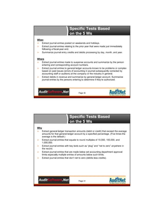 Specific Tests Based
on the 5 Ws
When
 Extract journal entries posted on weekends and holidays.
 Extract journal entries relating to the prior year that were made just immediately
following a fiscal-year end.
 Summarize journal entry credits and debits processing by day, month, and year.
Where
 Extract journal entries made to suspense accounts and summarize by the person
entering and corresponding account numbers.
 Extract journal entries to general ledger accounts known to be problems or complex
based on past issues (errors of accounting in journal subsequently corrected by
accounting staff or auditors) at the company or the industry in general.
 Extract debits in revenue and summarize by general ledger account. Summarize
journal entries by the persons entering to determine if they’re authorized.

Page 30

Specific Tests Based
on the 5 Ws
Why
 Extract general ledger transaction amounts (debit or credit) that exceed the average
amounts for that general ledger account by a specified percentage. (Five times the
average is the default.)
 Extract journal entries that equate to round multiples of 10,000, 100,000, and
1,000,000.
 Extract journal entries with key texts such as “plug” and “net to zero” anywhere in
the record.
 Extract journal entries that are made below set accounting department approval
limits especially multiple entries of amounts below such limits.
 Extract journal entries that don’t net to zero (debits less credits).

Page 31

 