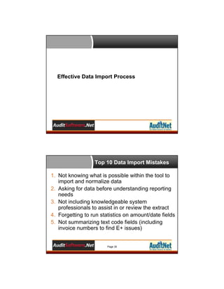 Effective Data Import Process

Top 10 Data Import Mistakes
1. Not knowing what is possible within the tool to
import and normalize data
2. Asking for data before understanding reporting
needs
3. Not including knowledgeable system
professionals to assist in or review the extract
4. Forgetting to run statistics on amount/date fields
5. Not summarizing text code fields (including
invoice numbers to find E+ issues)

Page 35

 
