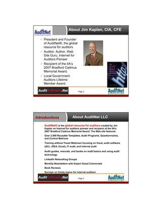 About Jim Kaplan, CIA, CFE
 President and Founder

of AuditNet®, the global
resource for auditors
 Auditor, Author, Web
Site Guru, Internet for
Auditors Pioneer
 Recipient of the IIA’s
2007 Bradford Cadmus
Memorial Award.
 Local Government
Auditors Lifetime
Member Award
Page 2

Introductions

About AuditNet LLC

• AuditNet® is the global resource for auditors created by Jim
Kaplan an Internet for auditors pioneer and recipient of the IIA’s
2007 Bradford Cadmus Memorial Award. The Web site features:
• Over 2,000 Reusable Templates, Audit Programs, Questionnaires,
and Control Matrices
• Training without Travel Webinars focusing on fraud, audit software
(ACL, IDEA, Excel), IT audit, and internal audit
• Audit guides, manuals, and books on audit basics and using audit
technology
• LinkedIn Networking Groups
• Monthly Newsletters with Expert Guest Columnists
• Book Reviews
• Surveys on timely topics for internal auditors
Page 3

 