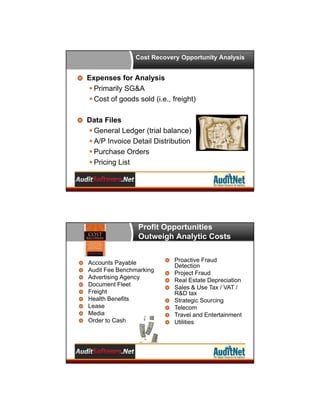 Cost Recovery Opportunity Analysis

Expenses for Analysis
 Primarily SG&A
 Cost of goods sold (i.e., freight)
Data Files
 General Ledger (trial balance)
 A/P Invoice Detail Distribution
 Purchase Orders
 Pricing List

Profit Opportunities
Outweigh Analytic Costs

Accounts Payable
Audit Fee Benchmarking
Advertising Agency
Document Fleet
Freight
Health Benefits
Lease
Media
Order to Cash

Proactive Fraud
Detection
Project Fraud
Real Estate Depreciation
Sales & Use Tax / VAT /
R&D tax
Strategic Sourcing
Telecom
Travel and Entertainment
Utilities

 