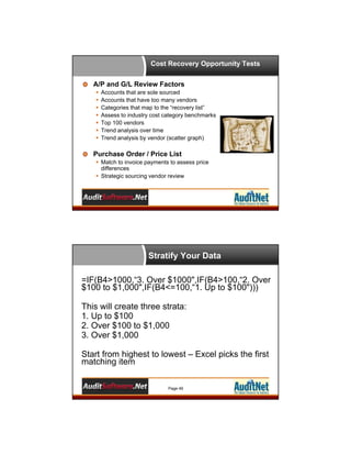 Cost Recovery Opportunity Tests
A/P and G/L Review Factors








Accounts that are sole sourced
Accounts that have too many vendors
Categories that map to the “recovery list”
Assess to industry cost category benchmarks
Top 100 vendors
Trend analysis over time
Trend analysis by vendor (scatter graph)

Purchase Order / Price List
 Match to invoice payments to assess price
differences
 Strategic sourcing vendor review

Stratify Your Data
=IF(B4>1000,“3. Over $1000",IF(B4>100,“2. Over
$100 to $1,000",IF(B4<=100,“1. Up to $100")))
This will create three strata:
1. Up to $100
2. Over $100 to $1,000
3. Over $1,000
Start from highest to lowest – Excel picks the first
matching item
Page 49

 