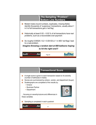 The Sampling “Problem”
Bottom Line Numbers
Modern tests (round numbers, duplicates, missing fields)
identify thousands of ‘suspicious’ transactions, usually about 1
in 5 of all transactions get a ‘red flag’
Historically at least 0.02 – 0.03 % of all transactions have real
problems, such as a recoverable over-payment
So roughly 0.00025 / 0.2 = 0.00125 or 1 in 800 ‘red flags’ lead
to a real problem.

Imagine throwing a random dart at 800 balloons hoping
to hit the right one!!!
Page 50

Transactional Score
A single score is given to each transaction based on its severity
(number of attributes it meets)
Scores are summarized by enterer, vendor, and department (buyer)
Scattergraphs are completed of the results by:
 Enterer
 Business Partner
 Department
…focusing on severity/volume and differences in
these variables
Sampling is completed in each quadrant
51

 