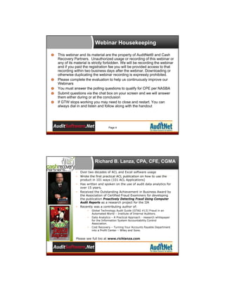 Webinar Housekeeping
This webinar and its material are the property of AuditNet® and Cash
Recovery Partners. Unauthorized usage or recording of this webinar or
any of its material is strictly forbidden. We will be recording the webinar
and if you paid the registration fee you will be provided access to that
recording within two business days after the webinar. Downloading or
otherwise duplicating the webinar recording is expressly prohibited.
Please complete the evaluation to help us continuously improve our
Webinars
You must answer the polling questions to qualify for CPE per NASBA
Submit questions via the chat box on your screen and we will answer
them either during or at the conclusion
If GTW stops working you may need to close and restart. You can
always dial in and listen and follow along with the handout

Page 4

Richard B. Lanza, CPA, CFE, CGMA
•
•
•
•

•

Over two decades of ACL and Excel software usage
Wrote the first practical ACL publication on how to use the
product in 101 ways (101 ACL Applications)
Has written and spoken on the use of audit data analytics for
over 15 years.
Received the Outstanding Achievement in Business Award by
the Association of Certified Fraud Examiners for developing
the publication Proactively Detecting Fraud Using Computer
Audit Reports as a research project for the IIA
Recently was a contributing author of:
•
•

•

Global Technology Audit Guide (GTAG #13) Fraud in an
Automated World – Institute of Internal Auditors.
Data Analytics – A Practical Approach - research whitepaper
for the Information System Accountability Control
Association.
Cost Recovery – Turning Your Accounts Payable Department
into a Profit Center – Wiley and Sons.

Please see full bio at www.richlanza.com

 