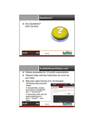 Questions?
Any Questions?
Don’t be Shy!

Page 58

AuditSoftwareVideos.com
Videos accessible for 12-month subscriptions
Repeat video and text instruction as much as
you need
Bite-size video format (3 to 10 minutes)
Professionally produced
videos
 Sample files, scripts,
and macros included for
ACL™ and Excel™
 Instructors with over 20
years experience in
ACL™, Excel™ , and
more
Page 59

 