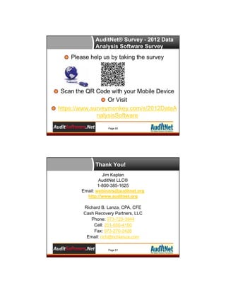 AuditNet® Survey - 2012 Data
Analysis Software Survey

Please help us by taking the survey

Scan the QR Code with your Mobile Device
Or Visit
https://www.surveymonkey.com/s/2012DataA
nalysisSoftware
Page 60

Thank You!
Jim Kaplan
AuditNet LLC®
1-800-385-1625
Email: webinars@auditnet.org
http://www.auditnet.org
Richard B. Lanza, CPA, CFE
Cash Recovery Partners, LLC
Phone: 973-729-3944
Cell: 201-650-4150
Fax: 973-270-2428
Email: rich@richlanza.com
Page 61

 