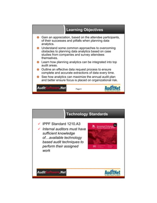 Learning Objectives
Gain an appreciation, based on the attendee participants,
of their successes and pitfalls when planning data
analytics.
Understand some common approaches to overcoming
obstacles to planning data analytics based on case
studies from companies and survey attendees
themselves.
Learn how planning analytics can be integrated into top
audit areas.
Outline an effective data request process to ensure
complete and accurate extractions of data every time.
See how analytics can maximize the annual audit plan
and better ensure focus is placed on organizational risk.
Page 6

Technology Standards
 IPPF Standard 1210.A3
 Internal auditors must have

sufficient knowledge
of…available technology
based audit techniques to
perform their assigned
work

 