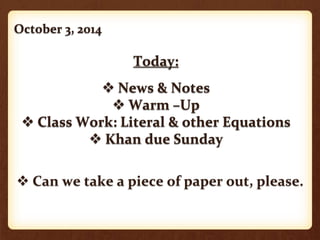 October 3, 2014 
Today: 
 News & Notes 
 Warm –Up 
 Class Work: Literal & other Equations 
 Khan due Sunday 
 Can we take a piece of paper out, please. 
 