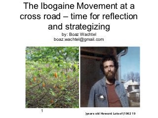 The Ibogaine Movement at a
cross road – time for reflection
       and strategizing
            by: Boaz Wachtel
         boaz.wachtel@gmail.com




     1
                      (years old Howard Lotsof (1962 19
 