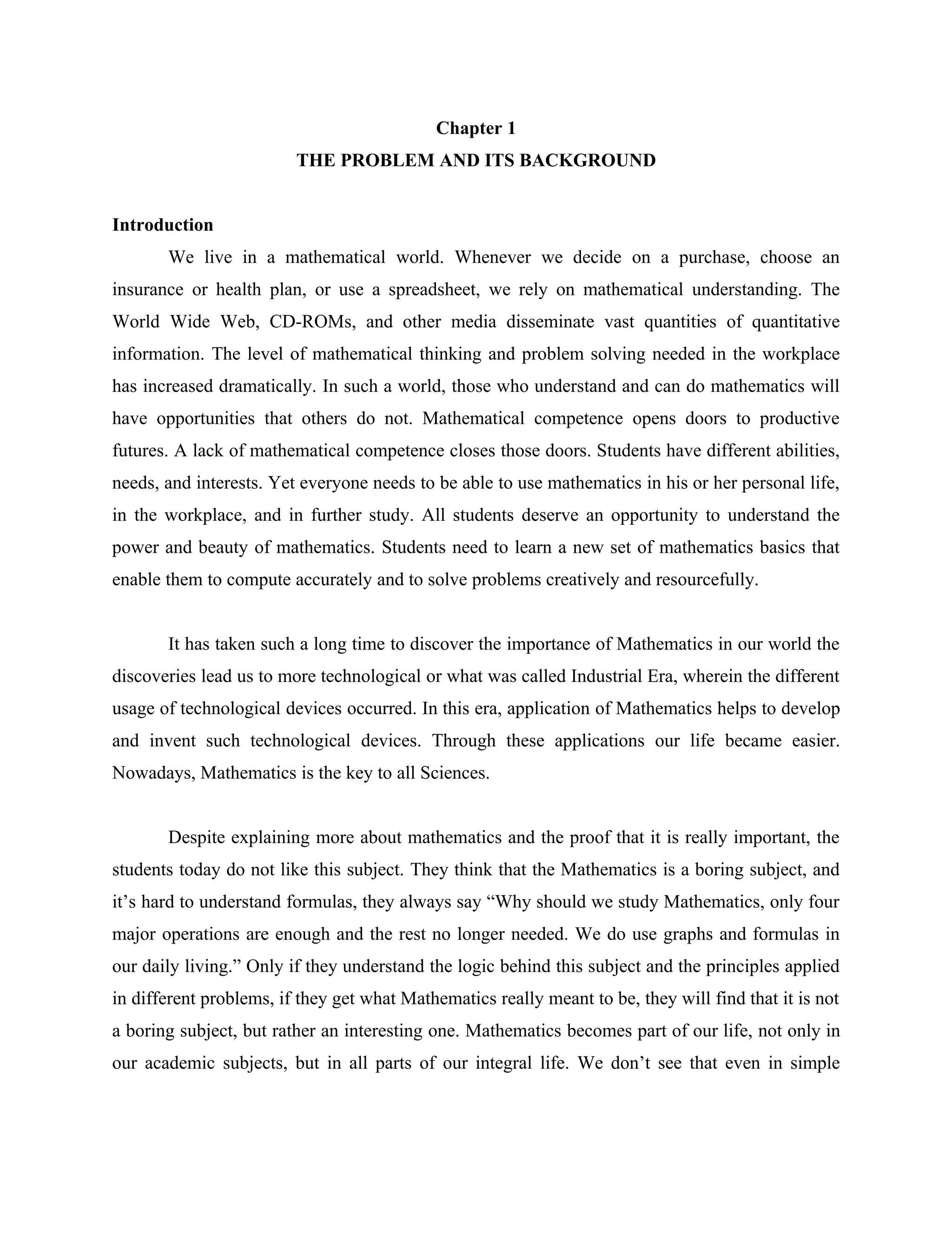 1


                                             Chapter 1
                         THE PROBLEM AND ITS BACKGROUND


Introduction
       We live in a mathematical world. Whenever we decide on a purchase, choose an
insurance or health plan, or use a spreadsheet, we rely on mathematical understanding. The
World Wide Web, CD-ROMs, and other media disseminate vast quantities of quantitative
information. The level of mathematical thinking and problem solving needed in the workplace
has increased dramatically. In such a world, those who understand and can do mathematics will
have opportunities that others do not. Mathematical competence opens doors to productive
futures. A lack of mathematical competence closes those doors. Students have different abilities,
needs, and interests. Yet everyone needs to be able to use mathematics in his or her personal life,
in the workplace, and in further study. All students deserve an opportunity to understand the
power and beauty of mathematics. Students need to learn a new set of mathematics basics that
enable them to compute accurately and to solve problems creatively and resourcefully.


       It has taken such a long time to discover the importance of Mathematics in our world the
discoveries lead us to more technological or what was called Industrial Era, wherein the different
usage of technological devices occurred. In this era, application of Mathematics helps to develop
and invent such technological devices. Through these applications our life became easier.
Nowadays, Mathematics is the key to all Sciences.


       Despite explaining more about mathematics and the proof that it is really important, the
students today do not like this subject. They think that the Mathematics is a boring subject, and
it’s hard to understand formulas, they always say “Why should we study Mathematics, only four
major operations are enough and the rest no longer needed. We do use graphs and formulas in
our daily living.” Only if they understand the logic behind this subject and the principles applied
in different problems, if they get what Mathematics really meant to be, they will find that it is not
a boring subject, but rather an interesting one. Mathematics becomes part of our life, not only in
our academic subjects, but in all parts of our integral life. We don’t see that even in simple
 
