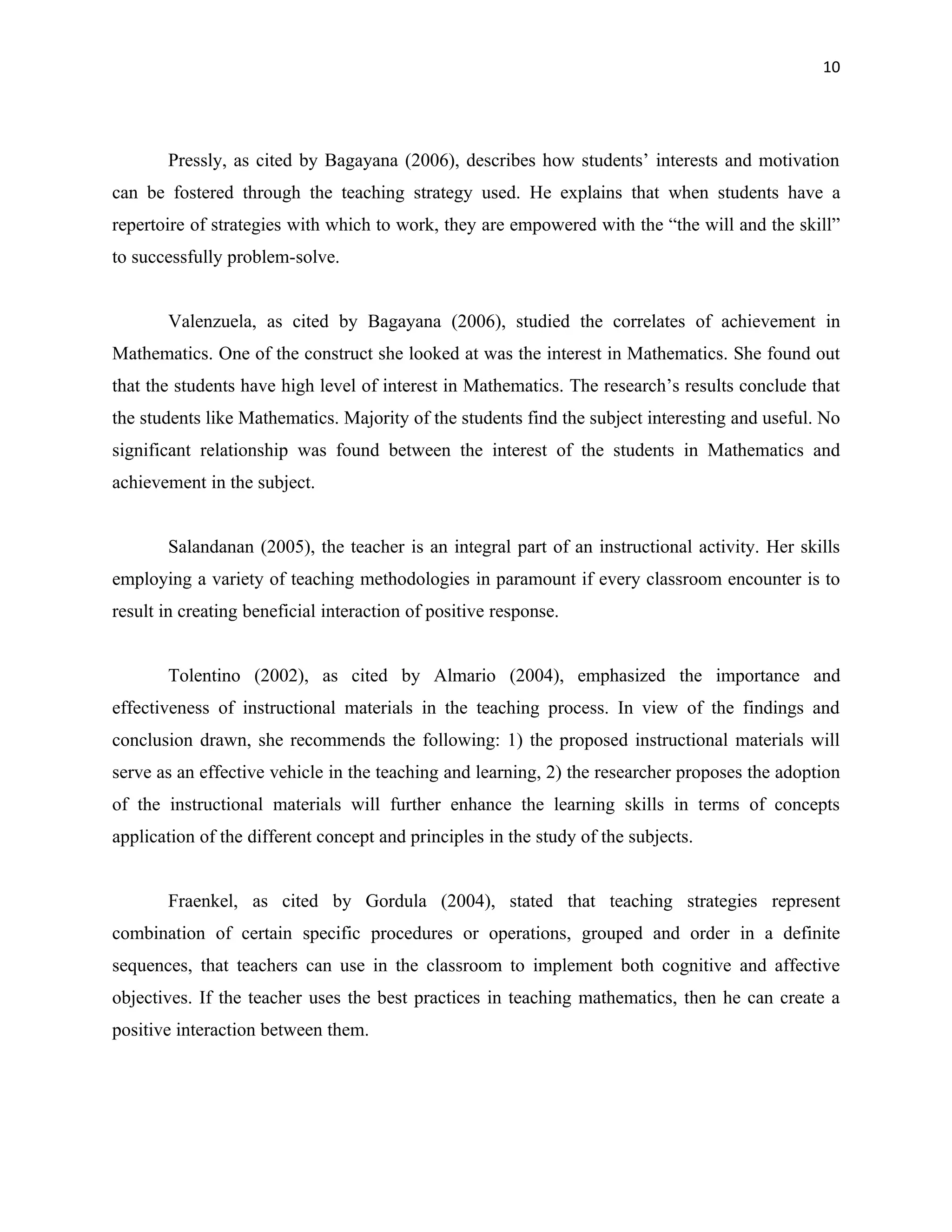 10




       Pressly, as cited by Bagayana (2006), describes how students’ interests and motivation
can be fostered through the teaching strategy used. He explains that when students have a
repertoire of strategies with which to work, they are empowered with the “the will and the skill”
to successfully problem-solve.


       Valenzuela, as cited by Bagayana (2006), studied the correlates of achievement in
Mathematics. One of the construct she looked at was the interest in Mathematics. She found out
that the students have high level of interest in Mathematics. The research’s results conclude that
the students like Mathematics. Majority of the students find the subject interesting and useful. No
significant relationship was found between the interest of the students in Mathematics and
achievement in the subject.


       Salandanan (2005), the teacher is an integral part of an instructional activity. Her skills
employing a variety of teaching methodologies in paramount if every classroom encounter is to
result in creating beneficial interaction of positive response.


       Tolentino (2002), as cited by Almario (2004), emphasized the importance and
effectiveness of instructional materials in the teaching process. In view of the findings and
conclusion drawn, she recommends the following: 1) the proposed instructional materials will
serve as an effective vehicle in the teaching and learning, 2) the researcher proposes the adoption
of the instructional materials will further enhance the learning skills in terms of concepts
application of the different concept and principles in the study of the subjects.


       Fraenkel, as cited by Gordula (2004), stated that teaching strategies represent
combination of certain specific procedures or operations, grouped and order in a definite
sequences, that teachers can use in the classroom to implement both cognitive and affective
objectives. If the teacher uses the best practices in teaching mathematics, then he can create a
positive interaction between them.
 