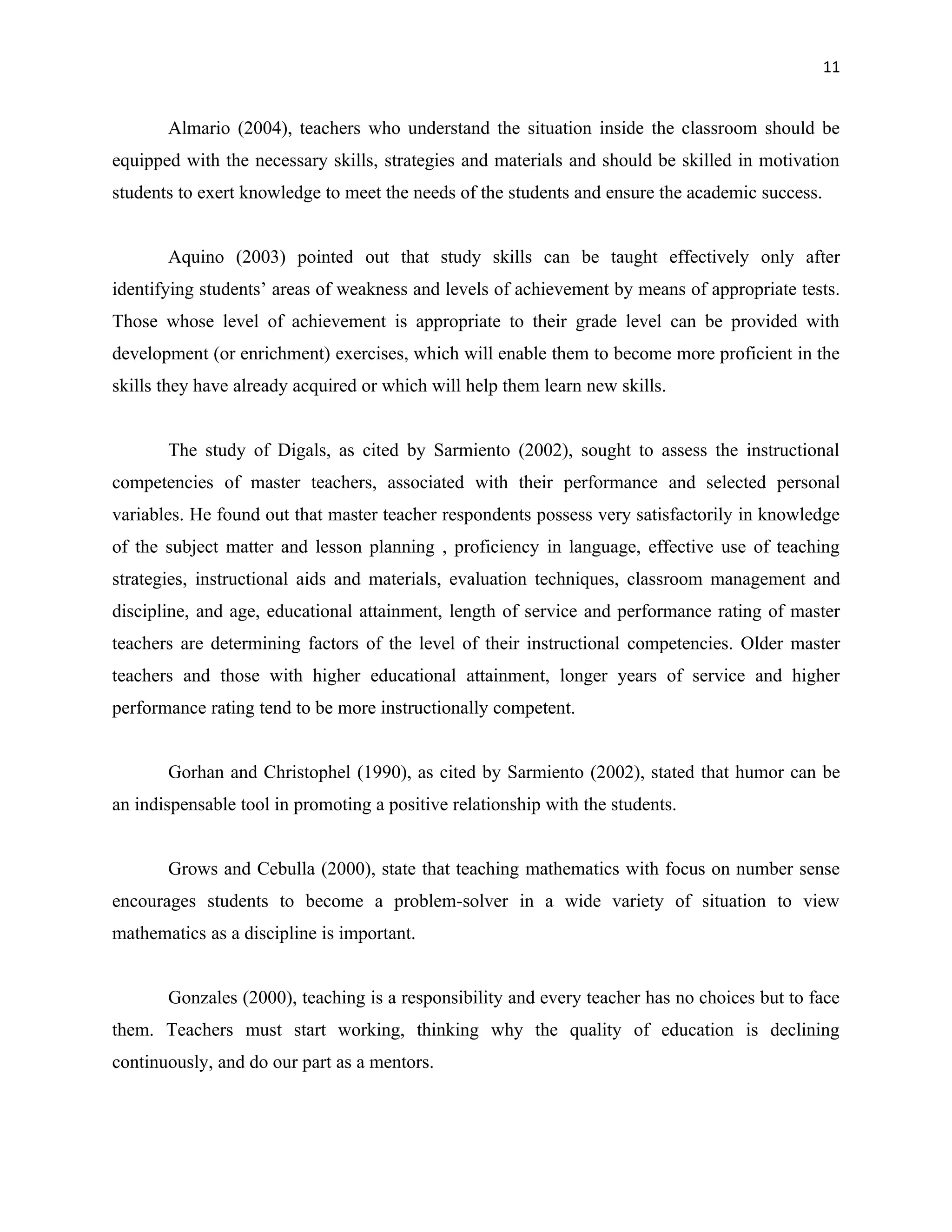 11


       Almario (2004), teachers who understand the situation inside the classroom should be
equipped with the necessary skills, strategies and materials and should be skilled in motivation
students to exert knowledge to meet the needs of the students and ensure the academic success.


       Aquino (2003) pointed out that study skills can be taught effectively only after
identifying students’ areas of weakness and levels of achievement by means of appropriate tests.
Those whose level of achievement is appropriate to their grade level can be provided with
development (or enrichment) exercises, which will enable them to become more proficient in the
skills they have already acquired or which will help them learn new skills.


       The study of Digals, as cited by Sarmiento (2002), sought to assess the instructional
competencies of master teachers, associated with their performance and selected personal
variables. He found out that master teacher respondents possess very satisfactorily in knowledge
of the subject matter and lesson planning , proficiency in language, effective use of teaching
strategies, instructional aids and materials, evaluation techniques, classroom management and
discipline, and age, educational attainment, length of service and performance rating of master
teachers are determining factors of the level of their instructional competencies. Older master
teachers and those with higher educational attainment, longer years of service and higher
performance rating tend to be more instructionally competent.


       Gorhan and Christophel (1990), as cited by Sarmiento (2002), stated that humor can be
an indispensable tool in promoting a positive relationship with the students.


       Grows and Cebulla (2000), state that teaching mathematics with focus on number sense
encourages students to become a problem-solver in a wide variety of situation to view
mathematics as a discipline is important.


       Gonzales (2000), teaching is a responsibility and every teacher has no choices but to face
them. Teachers must start working, thinking why the quality of education is declining
continuously, and do our part as a mentors.
 