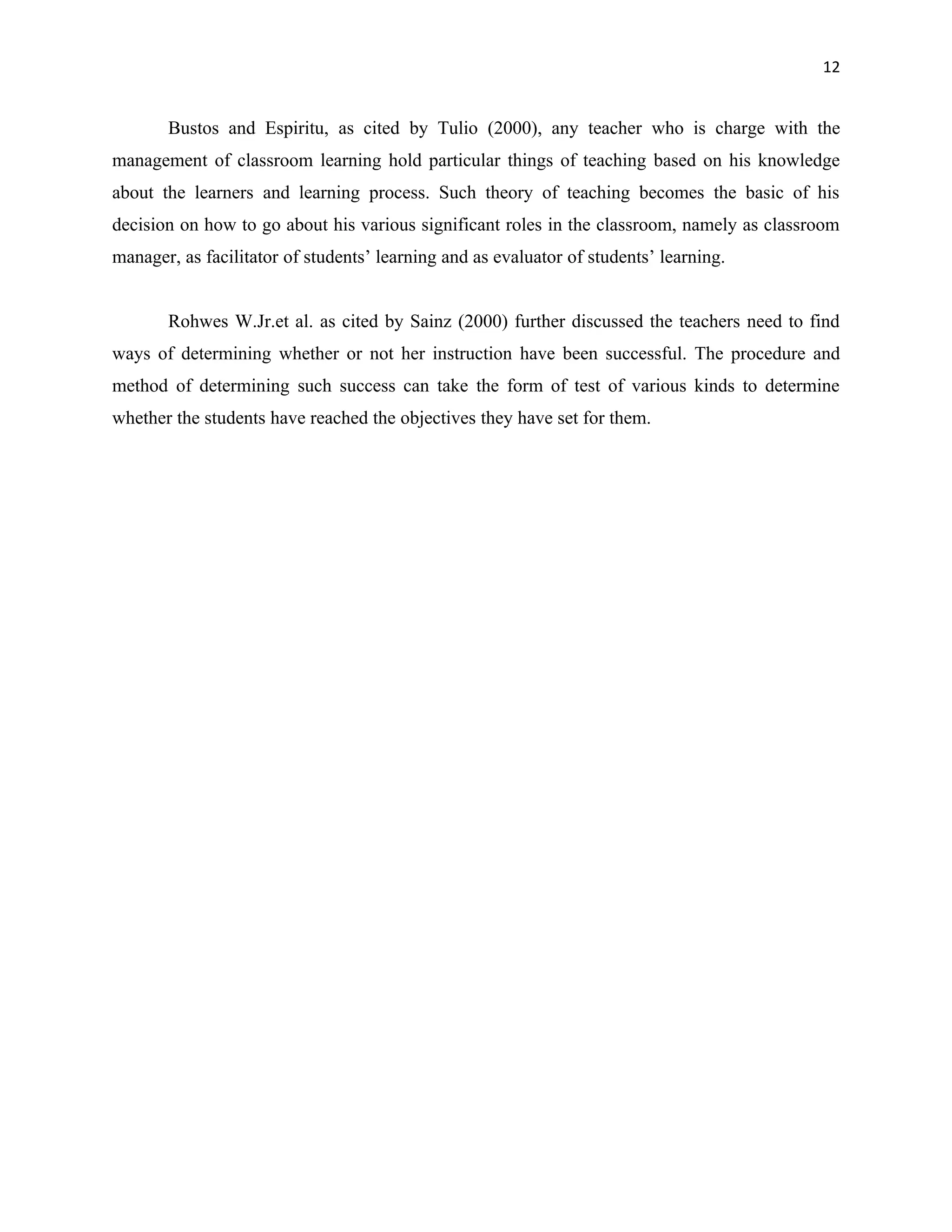 12


       Bustos and Espiritu, as cited by Tulio (2000), any teacher who is charge with the
management of classroom learning hold particular things of teaching based on his knowledge
about the learners and learning process. Such theory of teaching becomes the basic of his
decision on how to go about his various significant roles in the classroom, namely as classroom
manager, as facilitator of students’ learning and as evaluator of students’ learning.


       Rohwes W.Jr.et al. as cited by Sainz (2000) further discussed the teachers need to find
ways of determining whether or not her instruction have been successful. The procedure and
method of determining such success can take the form of test of various kinds to determine
whether the students have reached the objectives they have set for them.
 