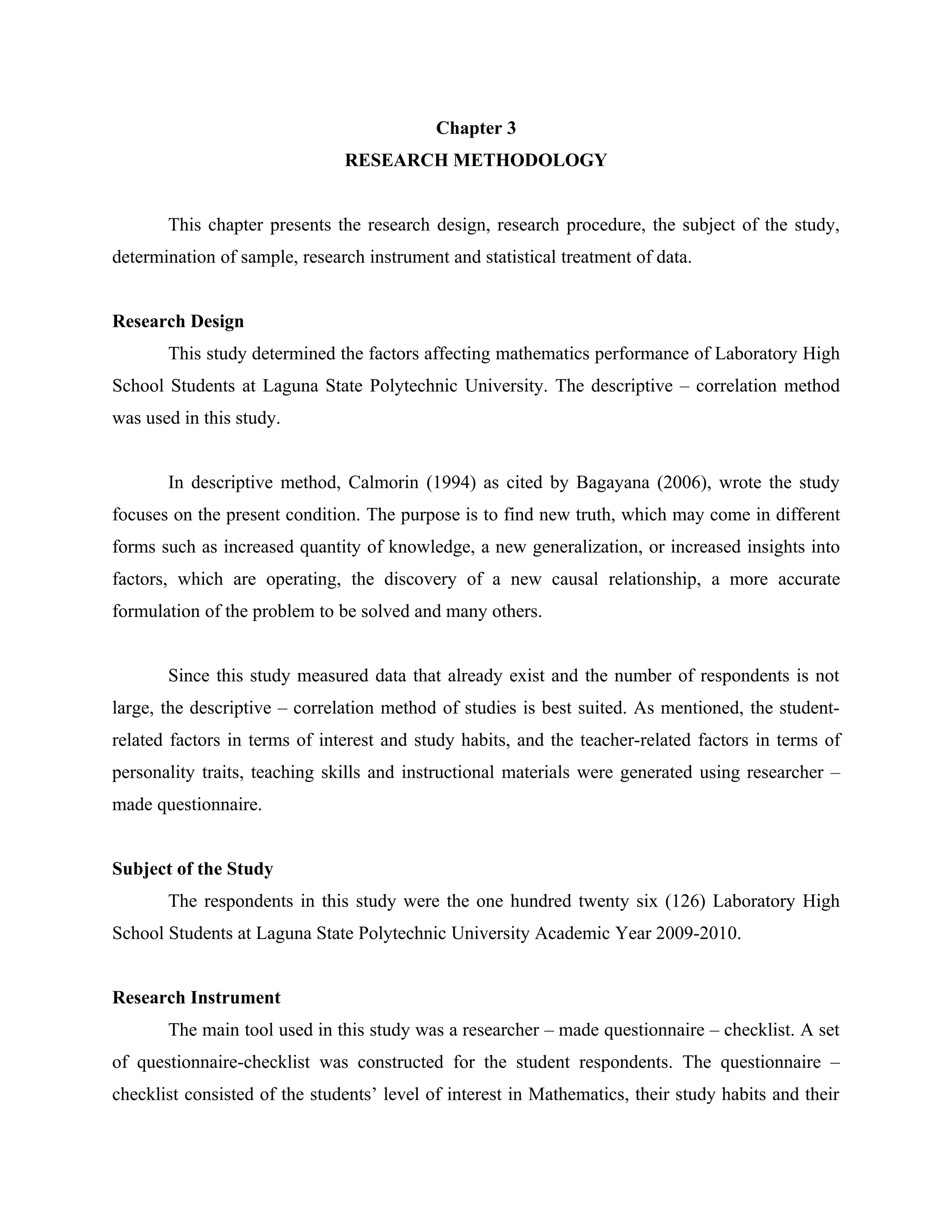 13


                                            Chapter 3
                               RESEARCH METHODOLOGY


       This chapter presents the research design, research procedure, the subject of the study,
determination of sample, research instrument and statistical treatment of data.


Research Design
       This study determined the factors affecting mathematics performance of Laboratory High
School Students at Laguna State Polytechnic University. The descriptive – correlation method
was used in this study.


       In descriptive method, Calmorin (1994) as cited by Bagayana (2006), wrote the study
focuses on the present condition. The purpose is to find new truth, which may come in different
forms such as increased quantity of knowledge, a new generalization, or increased insights into
factors, which are operating, the discovery of a new causal relationship, a more accurate
formulation of the problem to be solved and many others.


       Since this study measured data that already exist and the number of respondents is not
large, the descriptive – correlation method of studies is best suited. As mentioned, the student-
related factors in terms of interest and study habits, and the teacher-related factors in terms of
personality traits, teaching skills and instructional materials were generated using researcher –
made questionnaire.


Subject of the Study
       The respondents in this study were the one hundred twenty six (126) Laboratory High
School Students at Laguna State Polytechnic University Academic Year 2009-2010.


Research Instrument
       The main tool used in this study was a researcher – made questionnaire – checklist. A set
of questionnaire-checklist was constructed for the student respondents. The questionnaire –
checklist consisted of the students’ level of interest in Mathematics, their study habits and their
 