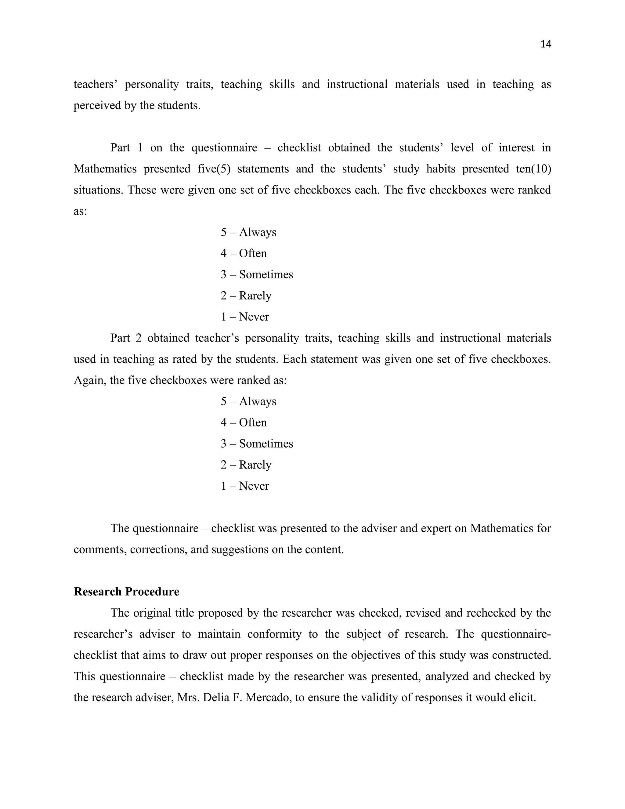 14


teachers’ personality traits, teaching skills and instructional materials used in teaching as
perceived by the students.


       Part 1 on the questionnaire – checklist obtained the students’ level of interest in
Mathematics presented five(5) statements and the students’ study habits presented ten(10)
situations. These were given one set of five checkboxes each. The five checkboxes were ranked
as:
                              5 – Always
                              4 – Often
                              3 – Sometimes
                              2 – Rarely
                              1 – Never
       Part 2 obtained teacher’s personality traits, teaching skills and instructional materials
used in teaching as rated by the students. Each statement was given one set of five checkboxes.
Again, the five checkboxes were ranked as:
                              5 – Always
                              4 – Often
                              3 – Sometimes
                              2 – Rarely
                              1 – Never


       The questionnaire – checklist was presented to the adviser and expert on Mathematics for
comments, corrections, and suggestions on the content.


Research Procedure
       The original title proposed by the researcher was checked, revised and rechecked by the
researcher’s adviser to maintain conformity to the subject of research. The questionnaire-
checklist that aims to draw out proper responses on the objectives of this study was constructed.
This questionnaire – checklist made by the researcher was presented, analyzed and checked by
the research adviser, Mrs. Delia F. Mercado, to ensure the validity of responses it would elicit.
 
