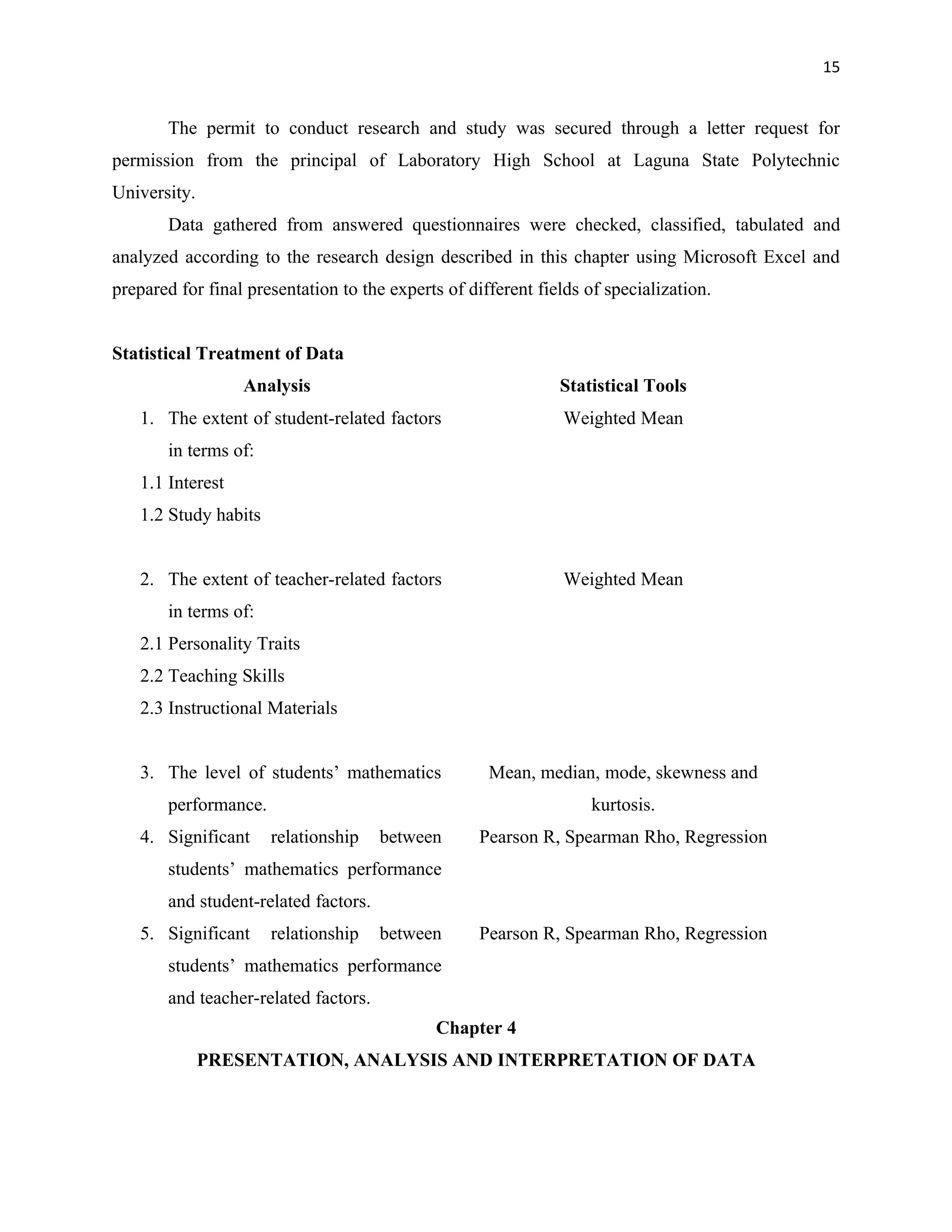 15


       The permit to conduct research and study was secured through a letter request for
permission from the principal of Laboratory High School at Laguna State Polytechnic
University.
       Data gathered from answered questionnaires were checked, classified, tabulated and
analyzed according to the research design described in this chapter using Microsoft Excel and
prepared for final presentation to the experts of different fields of specialization.


Statistical Treatment of Data
                  Analysis                                     Statistical Tools
   1. The extent of student-related factors                     Weighted Mean
       in terms of:
   1.1 Interest
   1.2 Study habits


   2. The extent of teacher-related factors                     Weighted Mean
       in terms of:
   2.1 Personality Traits
   2.2 Teaching Skills
   2.3 Instructional Materials


   3. The level of students’ mathematics             Mean, median, mode, skewness and
       performance.                                                 kurtosis.
   4. Significant     relationship    between       Pearson R, Spearman Rho, Regression
       students’ mathematics performance
       and student-related factors.
   5. Significant     relationship    between       Pearson R, Spearman Rho, Regression
       students’ mathematics performance
       and teacher-related factors.
                                             Chapter 4
              PRESENTATION, ANALYSIS AND INTERPRETATION OF DATA
 