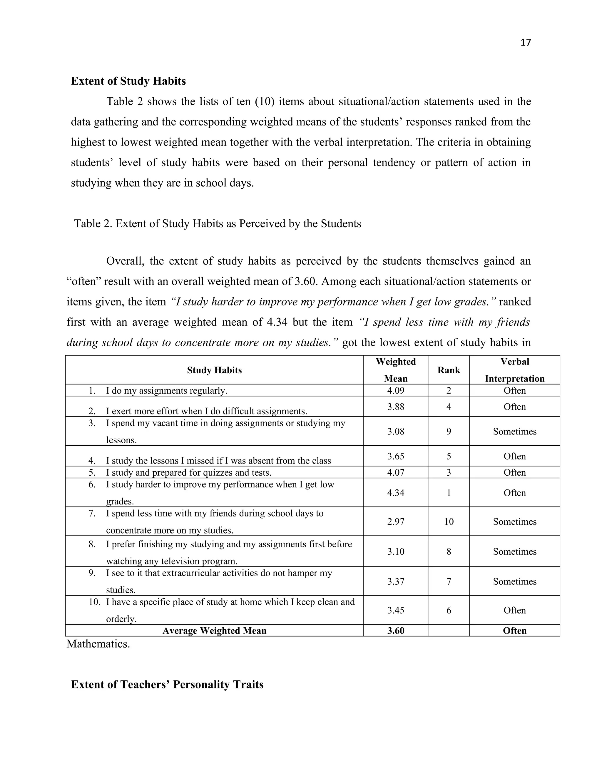 17


Extent of Study Habits
         Table 2 shows the lists of ten (10) items about situational/action statements used in the
data gathering and the corresponding weighted means of the students’ responses ranked from the
highest to lowest weighted mean together with the verbal interpretation. The criteria in obtaining
students’ level of study habits were based on their personal tendency or pattern of action in
studying when they are in school days.


 Table 2. Extent of Study Habits as Perceived by the Students


         Overall, the extent of study habits as perceived by the students themselves gained an
“often” result with an overall weighted mean of 3.60. Among each situational/action statements or
items given, the item “I study harder to improve my performance when I get low grades.” ranked
first with an average weighted mean of 4.34 but the item “I spend less time with my friends
during school days to concentrate more on my studies.” got the lowest extent of study habits in
                                                                          Weighted             Verbal
                              Study Habits                                           Rank
                                                                           Mean             Interpretation
    1.   I do my assignments regularly.                                    4.09       2         Often

    2.   I exert more effort when I do difficult assignments.               3.88      4         Often
    3.   I spend my vacant time in doing assignments or studying my
                                                                            3.08      9      Sometimes
         lessons.

    4.   I study the lessons I missed if I was absent from the class        3.65      5         Often
    5.   I study and prepared for quizzes and tests.                        4.07      3         Often
    6.   I study harder to improve my performance when I get low
                                                                            4.34      1         Often
         grades.
    7.   I spend less time with my friends during school days to
                                                                            2.97      10     Sometimes
         concentrate more on my studies.
    8.   I prefer finishing my studying and my assignments first before
                                                                            3.10      8      Sometimes
         watching any television program.
    9.   I see to it that extracurricular activities do not hamper my
                                                                            3.37      7      Sometimes
        studies.
    10. I have a specific place of study at home which I keep clean and
                                                                            3.45      6         Often
         orderly.
                       Average Weighted Mean                                3.60                Often
Mathematics.


Extent of Teachers’ Personality Traits
 