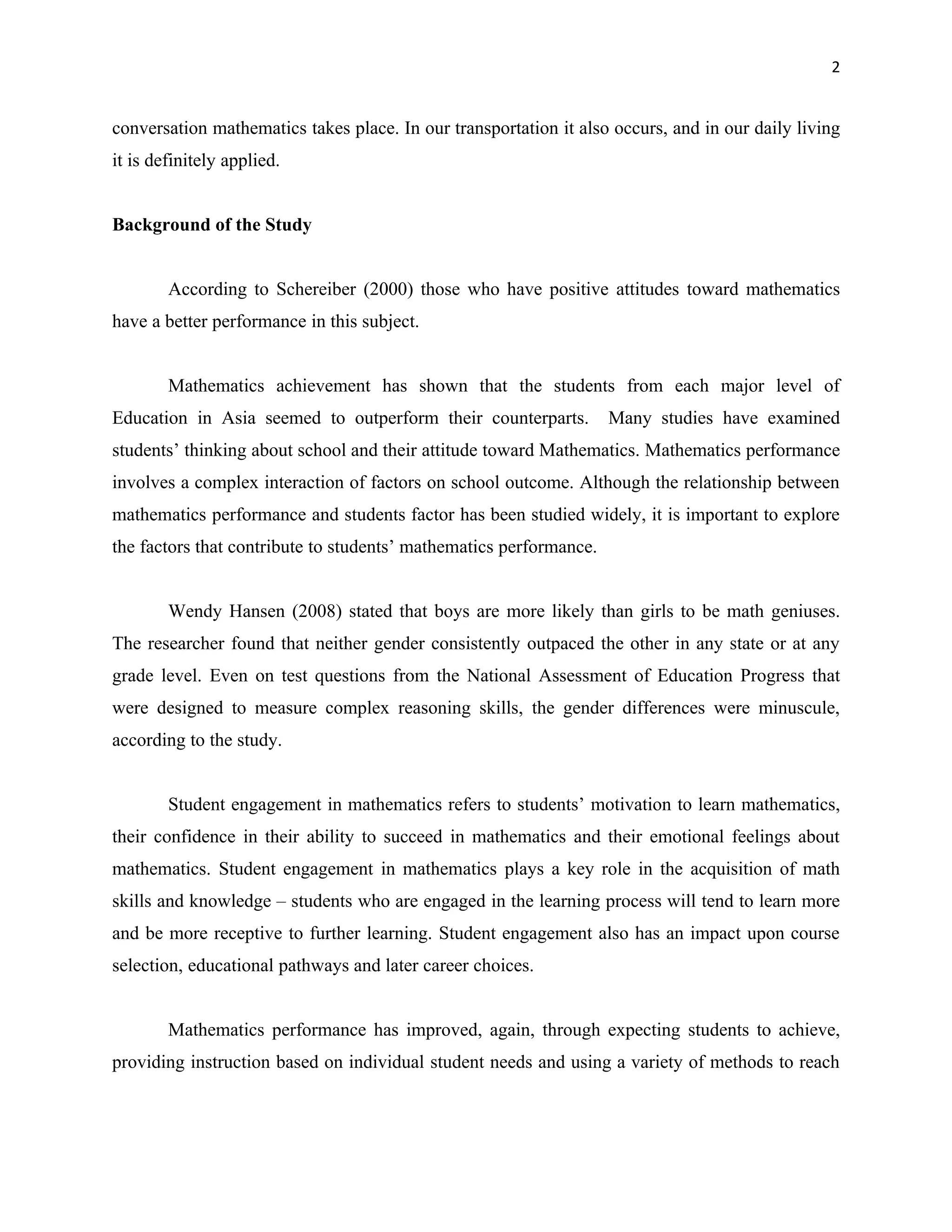 2


conversation mathematics takes place. In our transportation it also occurs, and in our daily living
it is definitely applied.


Background of the Study


        According to Schereiber (2000) those who have positive attitudes toward mathematics
have a better performance in this subject.


        Mathematics achievement has shown that the students from each major level of
Education in Asia seemed to outperform their counterparts.          Many studies have examined
students’ thinking about school and their attitude toward Mathematics. Mathematics performance
involves a complex interaction of factors on school outcome. Although the relationship between
mathematics performance and students factor has been studied widely, it is important to explore
the factors that contribute to students’ mathematics performance.


        Wendy Hansen (2008) stated that boys are more likely than girls to be math geniuses.
The researcher found that neither gender consistently outpaced the other in any state or at any
grade level. Even on test questions from the National Assessment of Education Progress that
were designed to measure complex reasoning skills, the gender differences were minuscule,
according to the study.


        Student engagement in mathematics refers to students’ motivation to learn mathematics,
their confidence in their ability to succeed in mathematics and their emotional feelings about
mathematics. Student engagement in mathematics plays a key role in the acquisition of math
skills and knowledge – students who are engaged in the learning process will tend to learn more
and be more receptive to further learning. Student engagement also has an impact upon course
selection, educational pathways and later career choices.


        Mathematics performance has improved, again, through expecting students to achieve,
providing instruction based on individual student needs and using a variety of methods to reach
 