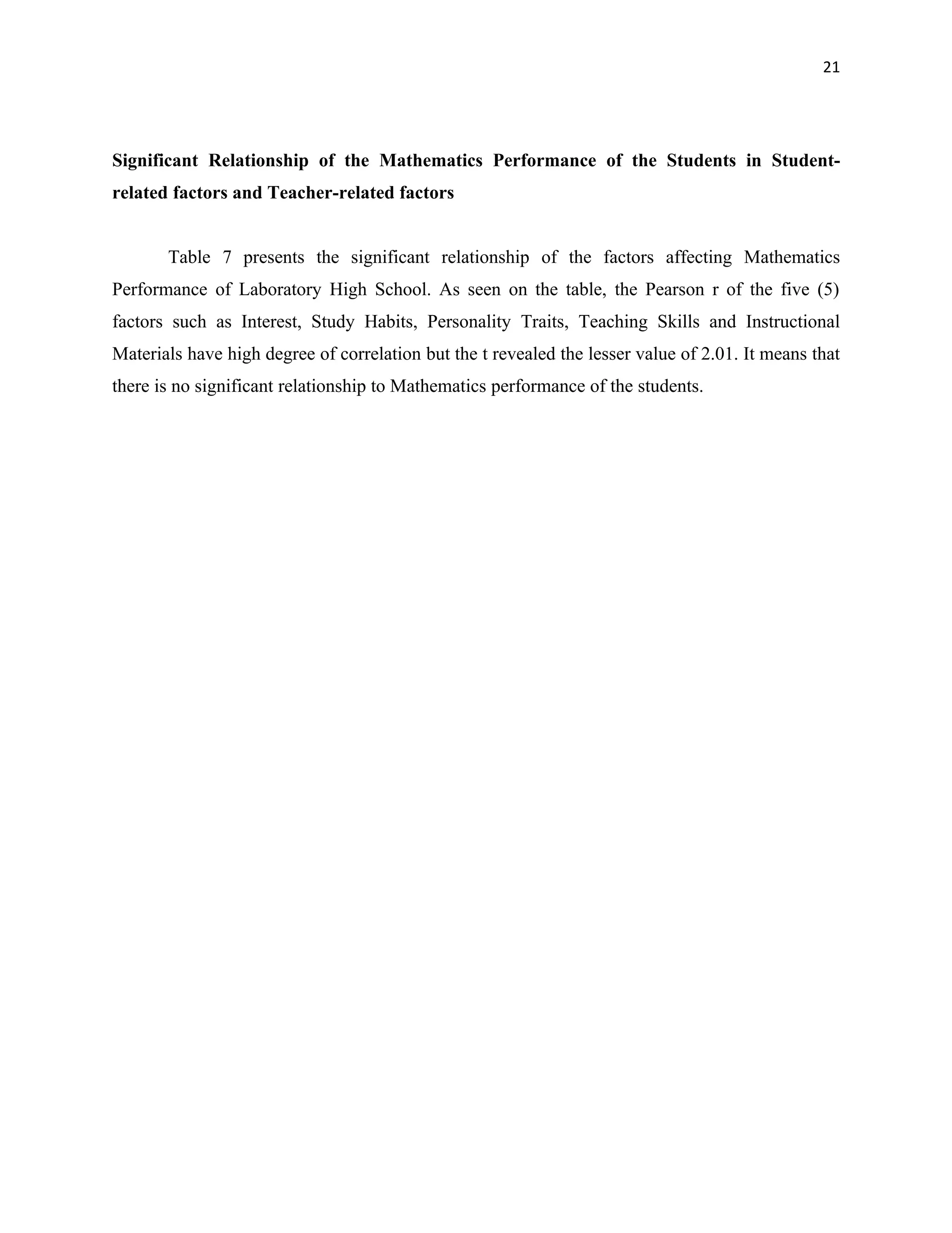21




Significant Relationship of the Mathematics Performance of the Students in Student-
related factors and Teacher-related factors


       Table 7 presents the significant relationship of the factors affecting Mathematics
Performance of Laboratory High School. As seen on the table, the Pearson r of the five (5)
factors such as Interest, Study Habits, Personality Traits, Teaching Skills and Instructional
Materials have high degree of correlation but the t revealed the lesser value of 2.01. It means that
there is no significant relationship to Mathematics performance of the students.
 