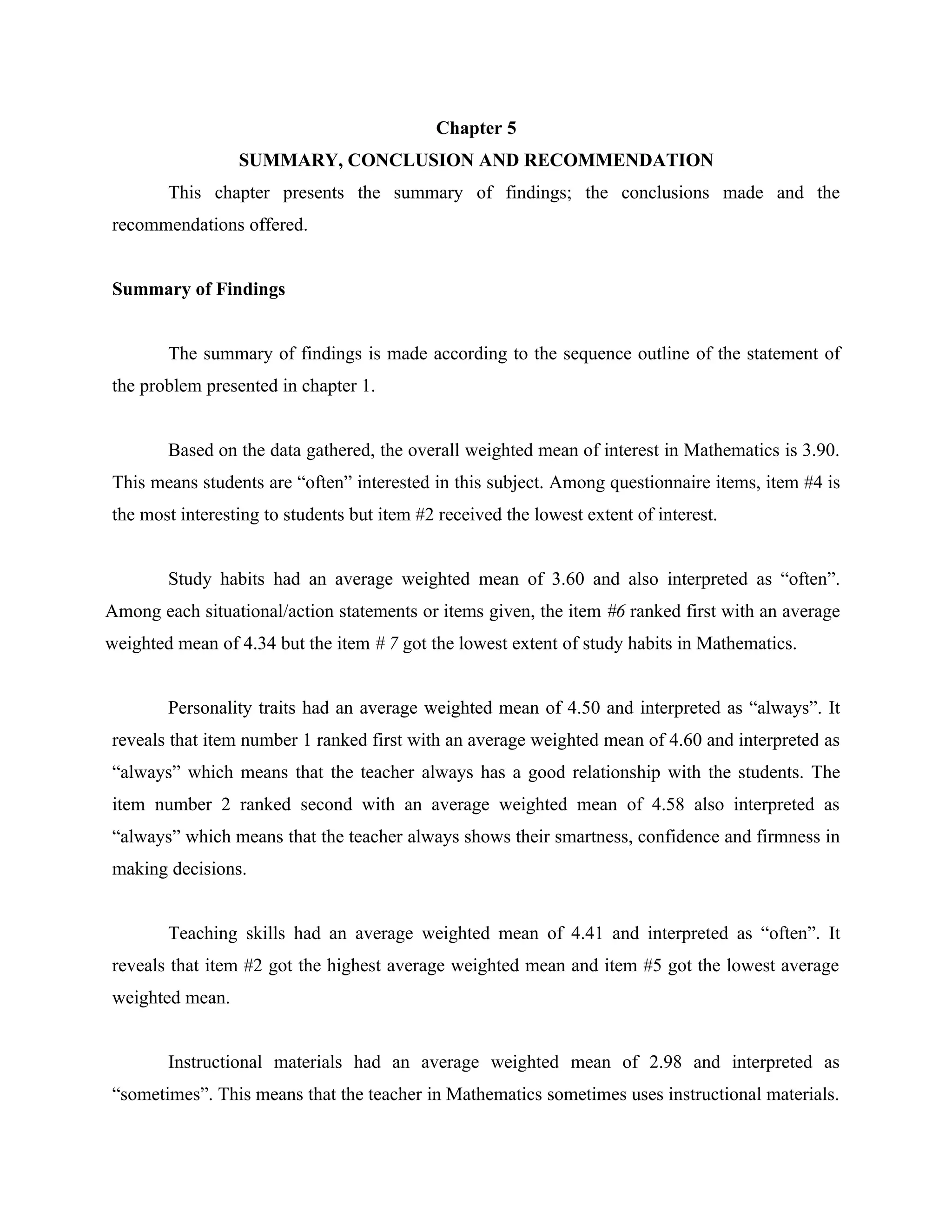 23


                                            Chapter 5
                 SUMMARY, CONCLUSION AND RECOMMENDATION
        This chapter presents the summary of findings; the conclusions made and the
recommendations offered.


Summary of Findings


        The summary of findings is made according to the sequence outline of the statement of
the problem presented in chapter 1.


        Based on the data gathered, the overall weighted mean of interest in Mathematics is 3.90.
This means students are “often” interested in this subject. Among questionnaire items, item #4 is
the most interesting to students but item #2 received the lowest extent of interest.


        Study habits had an average weighted mean of 3.60 and also interpreted as “often”.
Among each situational/action statements or items given, the item #6 ranked first with an average
weighted mean of 4.34 but the item # 7 got the lowest extent of study habits in Mathematics.


        Personality traits had an average weighted mean of 4.50 and interpreted as “always”. It
reveals that item number 1 ranked first with an average weighted mean of 4.60 and interpreted as
“always” which means that the teacher always has a good relationship with the students. The
item number 2 ranked second with an average weighted mean of 4.58 also interpreted as
“always” which means that the teacher always shows their smartness, confidence and firmness in
making decisions.


        Teaching skills had an average weighted mean of 4.41 and interpreted as “often”. It
reveals that item #2 got the highest average weighted mean and item #5 got the lowest average
weighted mean.


        Instructional materials had an average weighted mean of 2.98 and interpreted as
“sometimes”. This means that the teacher in Mathematics sometimes uses instructional materials.
 