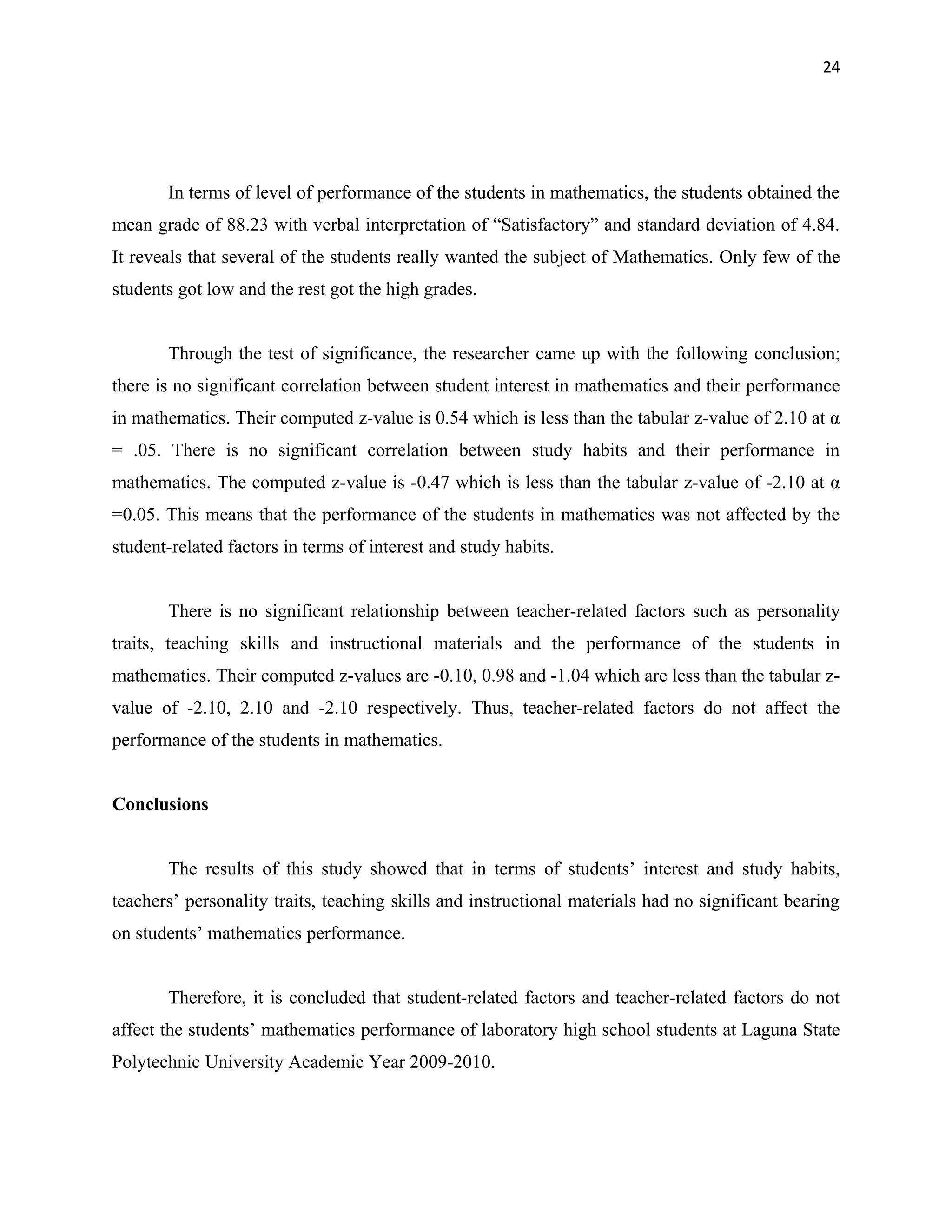 24




       In terms of level of performance of the students in mathematics, the students obtained the
mean grade of 88.23 with verbal interpretation of “Satisfactory” and standard deviation of 4.84.
It reveals that several of the students really wanted the subject of Mathematics. Only few of the
students got low and the rest got the high grades.


       Through the test of significance, the researcher came up with the following conclusion;
there is no significant correlation between student interest in mathematics and their performance
in mathematics. Their computed z-value is 0.54 which is less than the tabular z-value of 2.10 at α
= .05. There is no significant correlation between study habits and their performance in
mathematics. The computed z-value is -0.47 which is less than the tabular z-value of -2.10 at α
=0.05. This means that the performance of the students in mathematics was not affected by the
student-related factors in terms of interest and study habits.


       There is no significant relationship between teacher-related factors such as personality
traits, teaching skills and instructional materials and the performance of the students in
mathematics. Their computed z-values are -0.10, 0.98 and -1.04 which are less than the tabular z-
value of -2.10, 2.10 and -2.10 respectively. Thus, teacher-related factors do not affect the
performance of the students in mathematics.


Conclusions


       The results of this study showed that in terms of students’ interest and study habits,
teachers’ personality traits, teaching skills and instructional materials had no significant bearing
on students’ mathematics performance.


       Therefore, it is concluded that student-related factors and teacher-related factors do not
affect the students’ mathematics performance of laboratory high school students at Laguna State
Polytechnic University Academic Year 2009-2010.
 