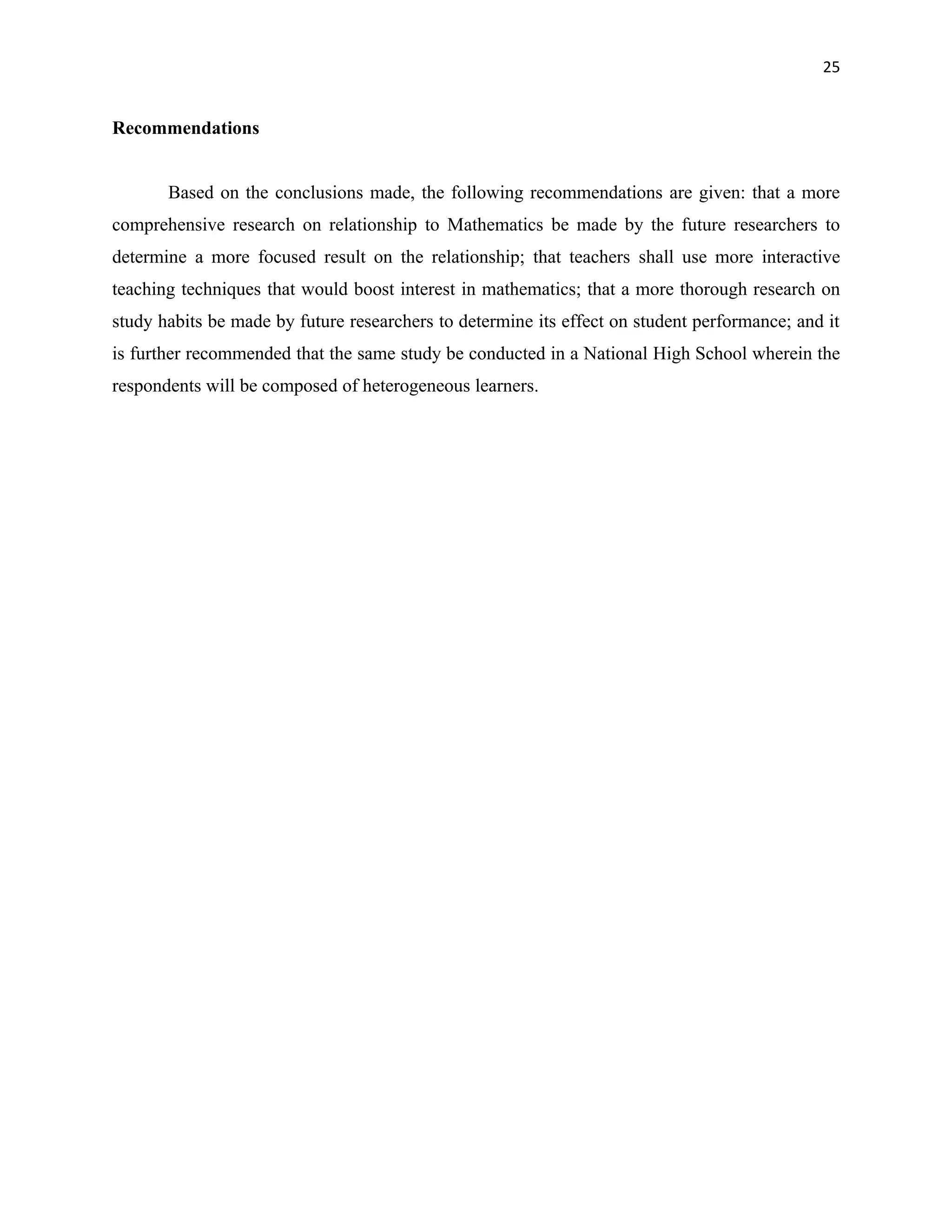 25


Recommendations


       Based on the conclusions made, the following recommendations are given: that a more
comprehensive research on relationship to Mathematics be made by the future researchers to
determine a more focused result on the relationship; that teachers shall use more interactive
teaching techniques that would boost interest in mathematics; that a more thorough research on
study habits be made by future researchers to determine its effect on student performance; and it
is further recommended that the same study be conducted in a National High School wherein the
respondents will be composed of heterogeneous learners.
 