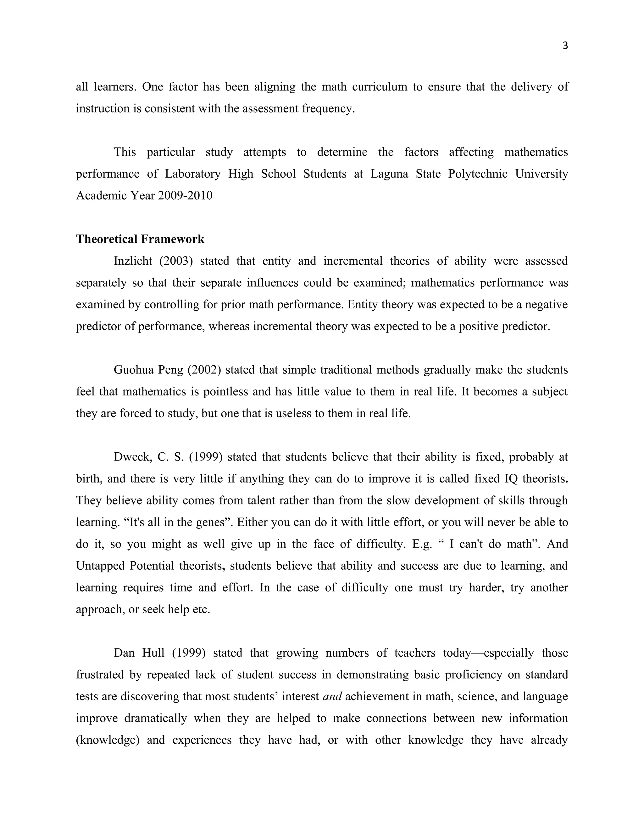 3


all learners. One factor has been aligning the math curriculum to ensure that the delivery of
instruction is consistent with the assessment frequency.


        This particular study attempts to determine the factors affecting mathematics
performance of Laboratory High School Students at Laguna State Polytechnic University
Academic Year 2009-2010


Theoretical Framework
        Inzlicht (2003) stated that entity and incremental theories of ability were assessed
separately so that their separate influences could be examined; mathematics performance was
examined by controlling for prior math performance. Entity theory was expected to be a negative
predictor of performance, whereas incremental theory was expected to be a positive predictor.


        Guohua Peng (2002) stated that simple traditional methods gradually make the students
feel that mathematics is pointless and has little value to them in real life. It becomes a subject
they are forced to study, but one that is useless to them in real life.


        Dweck, C. S. (1999) stated that students believe that their ability is fixed, probably at
birth, and there is very little if anything they can do to improve it is called fixed IQ theorists.
They believe ability comes from talent rather than from the slow development of skills through
learning. “It's all in the genes”. Either you can do it with little effort, or you will never be able to
do it, so you might as well give up in the face of difficulty. E.g. “ I can't do math”. And
Untapped Potential theorists, students believe that ability and success are due to learning, and
learning requires time and effort. In the case of difficulty one must try harder, try another
approach, or seek help etc.


        Dan Hull (1999) stated that growing numbers of teachers today—especially those
frustrated by repeated lack of student success in demonstrating basic proficiency on standard
tests are discovering that most students’ interest and achievement in math, science, and language
improve dramatically when they are helped to make connections between new information
(knowledge) and experiences they have had, or with other knowledge they have already
 