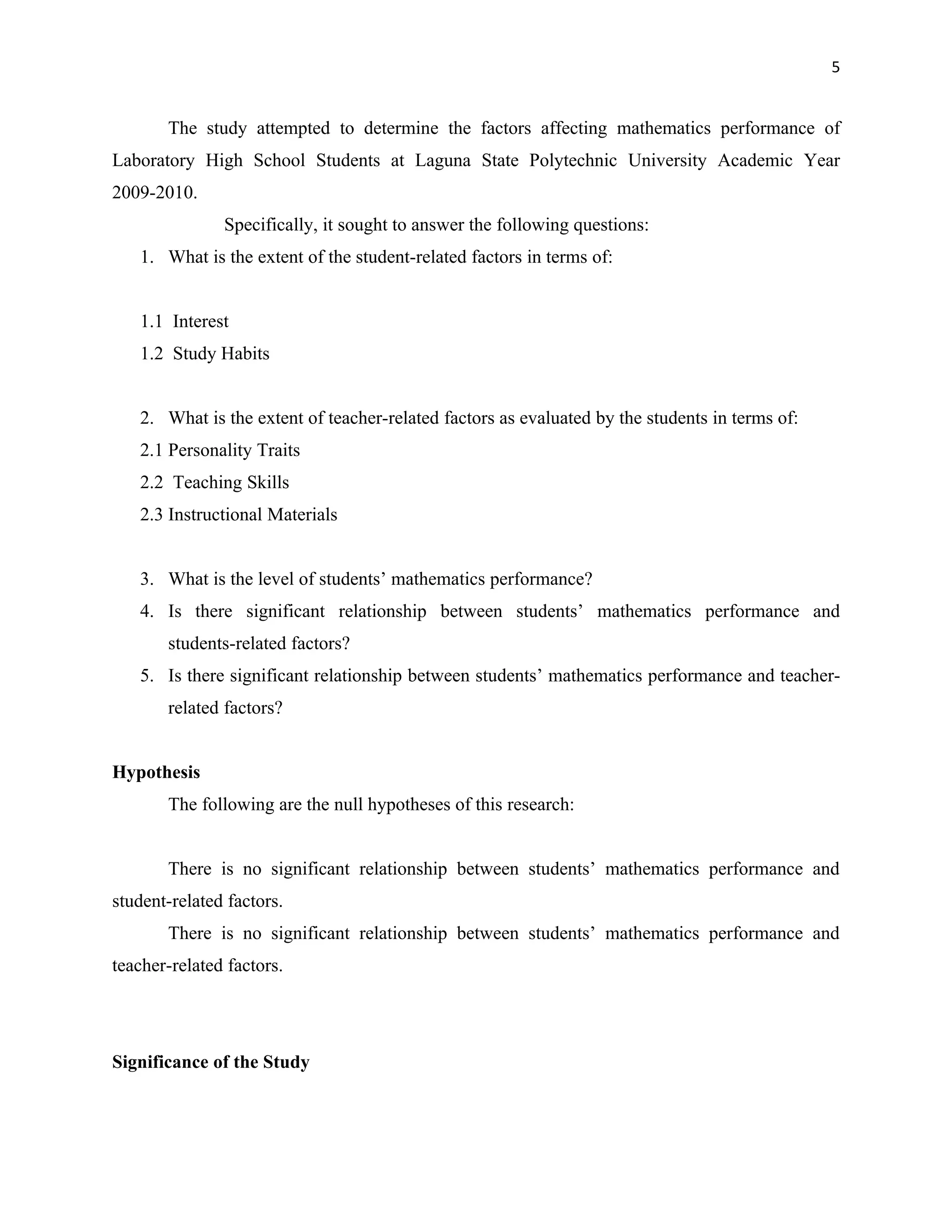 5


       The study attempted to determine the factors affecting mathematics performance of
Laboratory High School Students at Laguna State Polytechnic University Academic Year
2009-2010.
               Specifically, it sought to answer the following questions:
   1. What is the extent of the student-related factors in terms of:


   1.1 Interest
   1.2 Study Habits


   2. What is the extent of teacher-related factors as evaluated by the students in terms of:
   2.1 Personality Traits
   2.2 Teaching Skills
   2.3 Instructional Materials


   3. What is the level of students’ mathematics performance?
   4. Is there significant relationship between students’ mathematics performance and
       students-related factors?
   5. Is there significant relationship between students’ mathematics performance and teacher-
       related factors?


Hypothesis
       The following are the null hypotheses of this research:


       There is no significant relationship between students’ mathematics performance and
student-related factors.
       There is no significant relationship between students’ mathematics performance and
teacher-related factors.




Significance of the Study
 